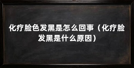 化疗脸色发黑是怎么回事(化疗脸发黑是什么原因)