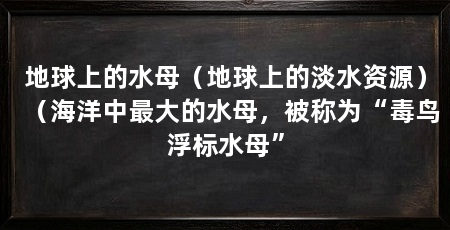 地球上的水母（地球上的淡水资源）（海洋中最大的水母，被称为“毒鸟浮标水母”