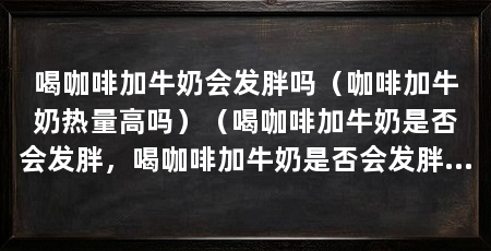 喝咖啡加牛奶会发胖吗(咖啡加牛奶热量高吗)(喝咖啡加牛奶是否会发胖,喝咖啡加牛奶是否会发胖呢