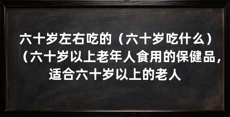 六十岁左右吃的（六十岁吃什么）（六十岁以上老年人食用的保健品，适合六十岁以上的老人