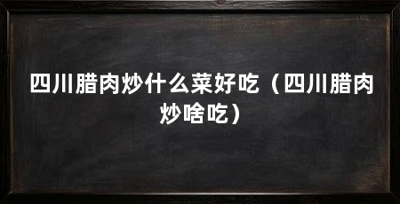 四川腊肉炒什么菜好吃(四川腊肉炒啥吃)