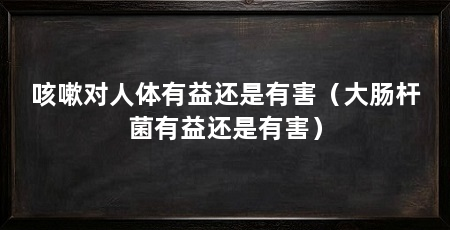 咳嗽对人体有益还是有害（大肠杆菌有益还是有害）