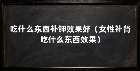 吃什么东西补钾效果好（女性补肾吃什么东西效果）