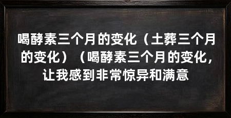 喝酵素三个月的变化(土葬三个月的变化)(喝酵素三个月的变化,让我感到非常惊异和满意