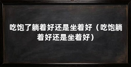 吃饱了躺着好还是坐着好（吃饱躺着好还是坐着好）