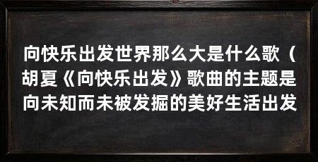 向快乐出发世界那么大是什么歌(胡夏《向快乐出发》歌曲的主题是向未知而未被发掘的美好生活出发