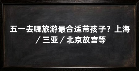 五一去哪旅游最合适带孩子？上海／三亚／北京故宫等