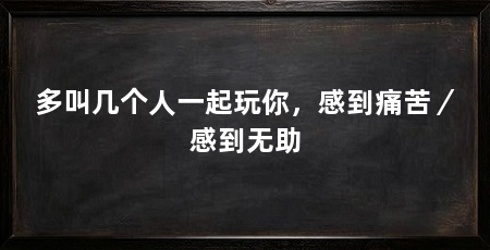 多叫几个人一起玩你,感到痛苦/感到无助