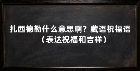 扎西德勒什么意思啊?藏语祝福语(表达祝福和吉祥)