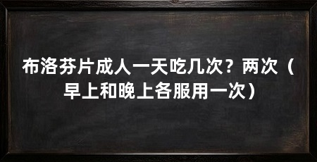 布洛芬片成人一天吃几次？两次（早上和晚上各服用一次）