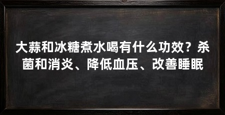 大蒜和冰糖煮水喝有什么功效?杀菌和消炎、降低血压、改善睡眠