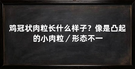 鸡冠状肉粒长什么样子？像是凸起的小肉粒／形态不一