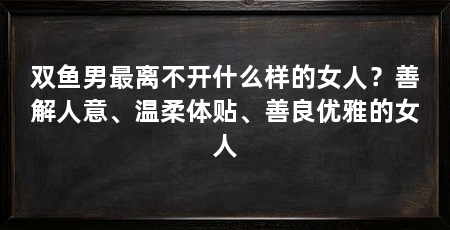 双鱼男最离不开什么样的女人?善解人意、温柔体贴、善良优雅的女人
