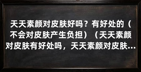 天天素颜对皮肤好吗?有好处的(不会对皮肤产生负担)(天天素颜对皮肤有好处吗,天天素颜对皮肤有好处的吗