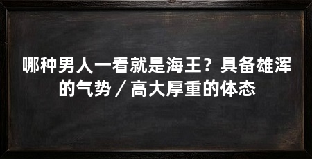 哪种男人一看就是海王?具备雄浑的气势/高大厚重的体态