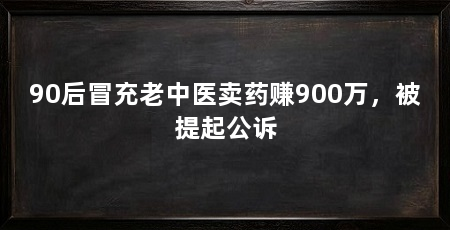 90后冒充老中医卖药赚900万，被提起公诉