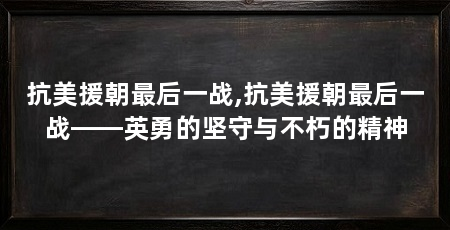 抗美援朝最后一战,抗美援朝最后一战——英勇的坚守与不朽的精神