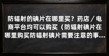 防辐射的碘片在哪里买?药店/电商平台均可以购买(防辐射碘片在哪里购买防辐射碘片需要注意的事项