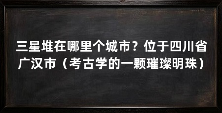 三星堆在哪里个城市？位于四川省广汉市（考古学的一颗璀璨明珠）