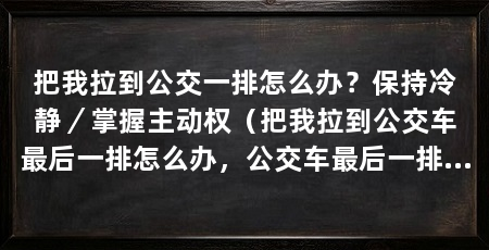 把我拉到公交一排怎么办？保持冷静／掌握主动权（把我拉到公交车最后一排怎么办，公交车最后一排怎么办