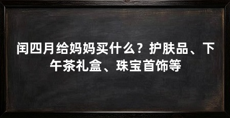 闰四月给妈妈买什么？护肤品、下午茶礼盒、珠宝首饰等