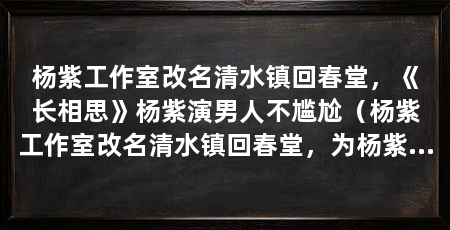 杨紫工作室改名清水镇回春堂，《长相思》杨紫演男人不尴尬（杨紫工作室改名清水镇回春堂，为杨紫新剧《长相思》打call