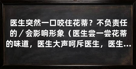 医生突然一口咬住花蒂？不负责任的／会影响形象（医生尝一尝花蒂的味道，医生大声呵斥医生，医生连忙道歉