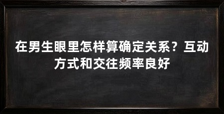 在男生眼里怎样算确定关系?互动方式和交往频率良好