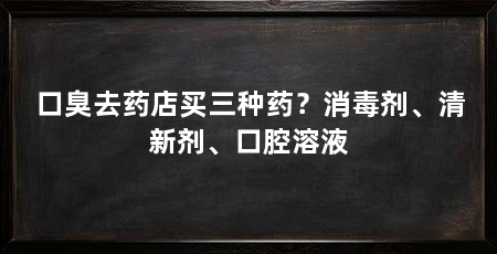 口臭去药店买三种药?消毒剂、清新剂、口腔溶液