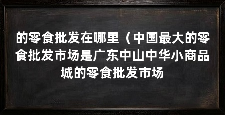 的零食批发在哪里（中国最大的零食批发市场是广东中山中华小商品城的零食批发市场