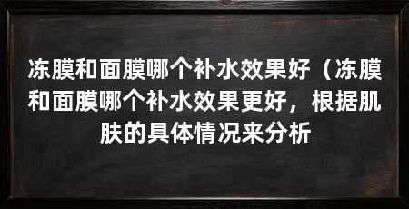 冻膜和面膜哪个补水效果好(冻膜和面膜哪个补水效果更好,根据肌肤的具体情况来分析