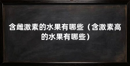 含雌激素的水果有哪些(含激素高的水果有哪些)