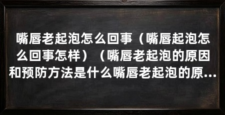 嘴唇老起泡怎么回事（嘴唇起泡怎么回事怎样）（嘴唇老起泡的原因和预防方法是什么嘴唇老起泡的原因和预防方法