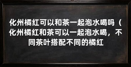 化州橘红可以和茶一起泡水喝吗（化州橘红和茶可以一起泡水喝，不同茶叶搭配不同的橘红