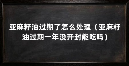 亚麻籽油过期了怎么处理(亚麻籽油过期一年没开封能吃吗)