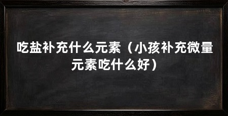 吃盐补充什么元素(小孩补充微量元素吃什么好)