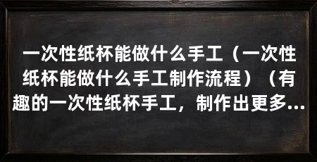 一次性纸杯能做什么手工（一次性纸杯能做什么手工制作流程）（有趣的一次性纸杯手工，制作出更多有趣的手工品，发挥自己的创意