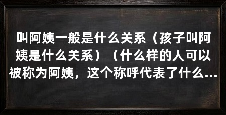 叫阿姨一般是什么关系（孩子叫阿姨是什么关系）（什么样的人可以被称为阿姨，这个称呼代表了什么关系