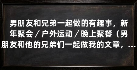 男朋友和兄弟一起做的有趣事,新年聚会/户外运动/晚上聚餐(男朋友和他的兄弟们一起做我的文章,分享了一段有趣的经历