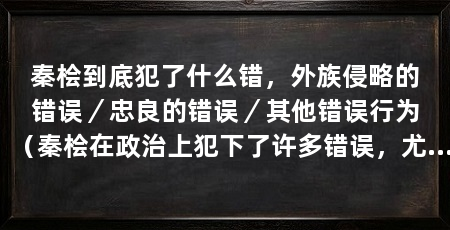 秦桧到底犯了什么错,外族侵略的错误/忠良的错误/其他错误行为(秦桧在政治上犯下了许多错误,尤其是在对待外族侵略和对待忠良方面