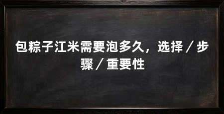 包粽子江米需要泡多久,选择/步骤/重要性