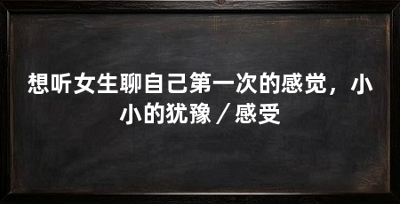 想听女生聊自己第一次的感觉，小小的犹豫／感受