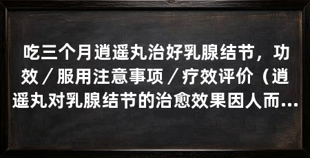 吃三个月逍遥丸治好乳腺结节,功效/服用注意事项/疗效评价(逍遥丸对乳腺结节的治愈效果因人而异,值得注意的是逍遥丸