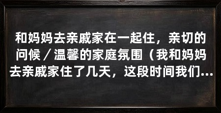 和妈妈去亲戚家在一起住,亲切的问候/温馨的家庭氛围(我和妈妈去亲戚家住了几天,这段时间我们享受了亲情的温暖