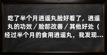 吃了半个月逍遥丸脸好看了，逍遥丸的功效／脸部改善／其他好处（经过半个月的食用逍遥丸，我发现我的脸变得越来越好看了