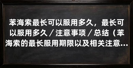 苯海索最长可以服用多久,最长可以服用多久/注意事项/总结(苯海索的最长服用期限以及相关注意事项,最长可服用多久