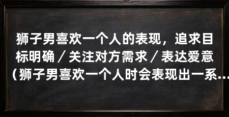 狮子男喜欢一个人的表现,追求目标明确/关注对方需求/表达爱意(狮子男喜欢一个人时会表现出一系列特点,追求目标明确