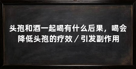 头孢和酒一起喝有什么后果,喝会降低头孢的疗效/引发副作用