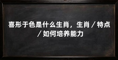 喜形于色是什么生肖，生肖／特点／如何培养能力