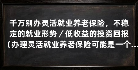 千万别办灵活就业养老保险，不稳定的就业形势／低收益的投资回报（办理灵活就业养老保险可能是一个不明智的选择，并不是一个明智的选择